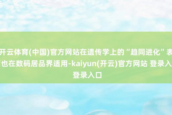 开云体育(中国)官方网站在遗传学上的“趋同进化”表面也在数码居品界适用-kaiyun(开云)官方网站 登录入口