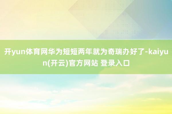 开yun体育网华为短短两年就为奇瑞办好了-kaiyun(开云)官方网站 登录入口
