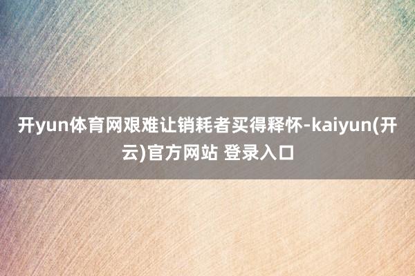 开yun体育网艰难让销耗者买得释怀-kaiyun(开云)官方网站 登录入口