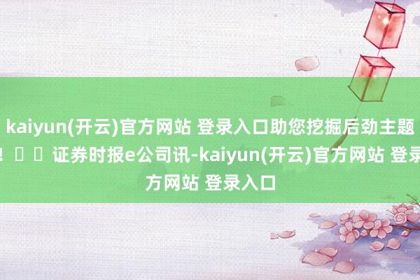 kaiyun(开云)官方网站 登录入口助您挖掘后劲主题契机！		　　证券时报e公司讯-kaiyun(开云)官方网站 登录入口