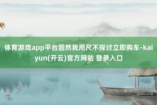 体育游戏app平台固然我咫尺不探讨立即购车-kaiyun(开云)官方网站 登录入口