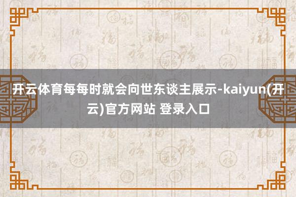 开云体育每每时就会向世东谈主展示-kaiyun(开云)官方网站 登录入口