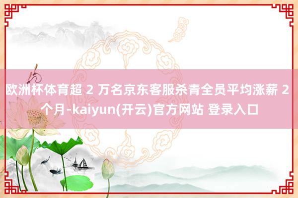 欧洲杯体育超 2 万名京东客服杀青全员平均涨薪 2 个月-kaiyun(开云)官方网站 登录入口