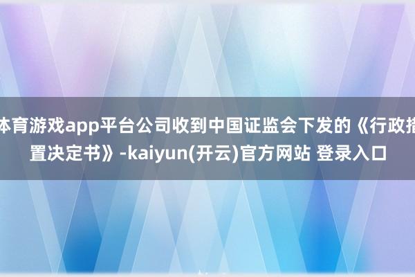 体育游戏app平台公司收到中国证监会下发的《行政措置决定书》-kaiyun(开云)官方网站 登录入口