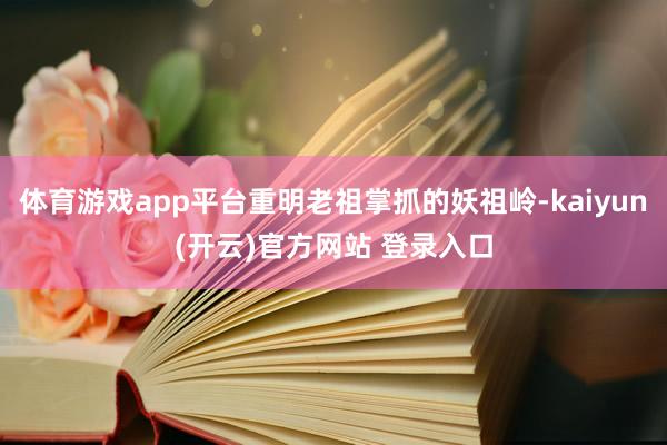 体育游戏app平台重明老祖掌抓的妖祖岭-kaiyun(开云)官方网站 登录入口