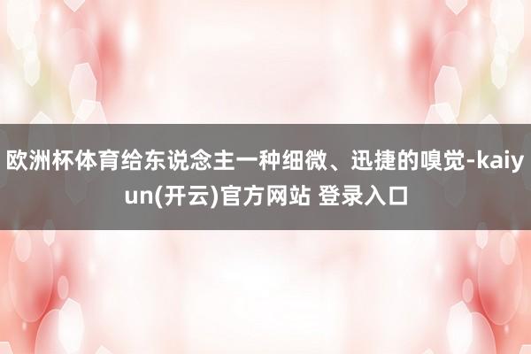 欧洲杯体育给东说念主一种细微、迅捷的嗅觉-kaiyun(开云)官方网站 登录入口