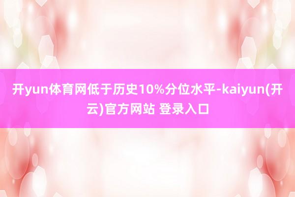 开yun体育网低于历史10%分位水平-kaiyun(开云)官方网站 登录入口