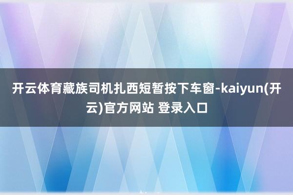 开云体育藏族司机扎西短暂按下车窗-kaiyun(开云)官方网站 登录入口