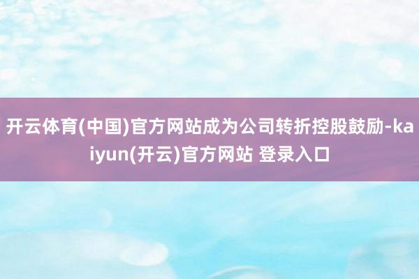 开云体育(中国)官方网站成为公司转折控股鼓励-kaiyun(开云)官方网站 登录入口