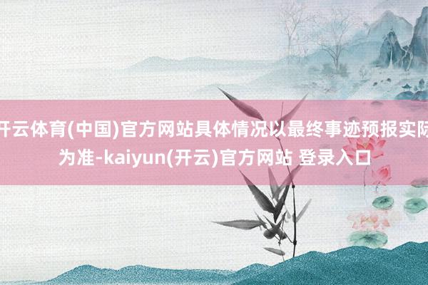 开云体育(中国)官方网站具体情况以最终事迹预报实际为准-kaiyun(开云)官方网站 登录入口