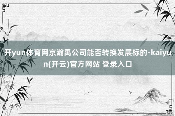 开yun体育网京瀚禹公司能否转换发展标的-kaiyun(开云)官方网站 登录入口
