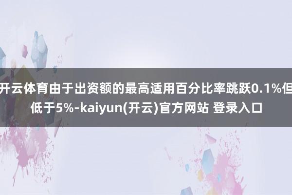 开云体育由于出资额的最高适用百分比率跳跃0.1%但低于5%-kaiyun(开云)官方网站 登录入口