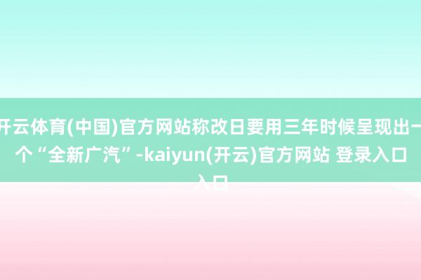 开云体育(中国)官方网站称改日要用三年时候呈现出一个“全新广汽”-kaiyun(开云)官方网站 登录入口