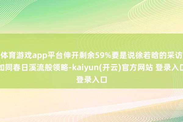 体育游戏app平台伸开剩余59%要是说徐若晗的采访如同春日溪流般领略-kaiyun(开云)官方网站 登录入口