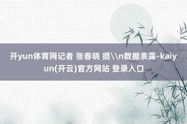开yun体育网记者 张春晓 摄\n数据表露-kaiyun(开云)官方网站 登录入口