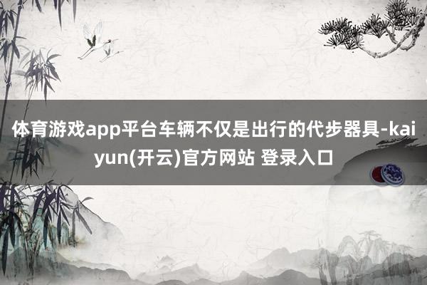 体育游戏app平台车辆不仅是出行的代步器具-kaiyun(开云)官方网站 登录入口
