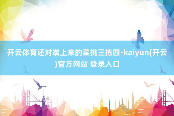 开云体育还对端上来的菜挑三拣四-kaiyun(开云)官方网站 登录入口