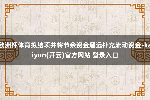 欧洲杯体育拟结项并将节余资金遥远补充流动资金-kaiyun(开云)官方网站 登录入口
