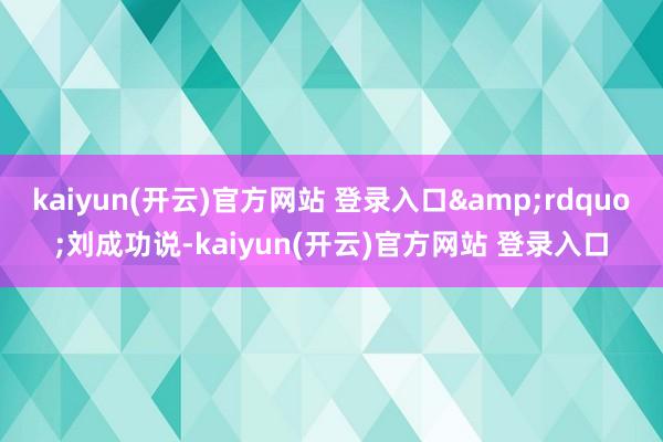 kaiyun(开云)官方网站 登录入口&rdquo;刘成功说-kaiyun(开云)官方网站 登录入口