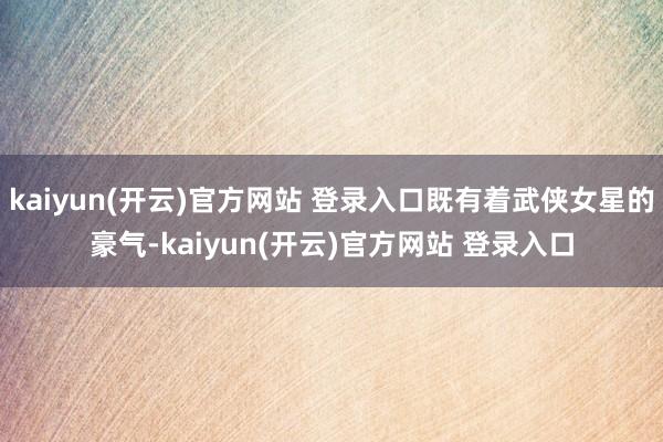 kaiyun(开云)官方网站 登录入口既有着武侠女星的豪气-kaiyun(开云)官方网站 登录入口
