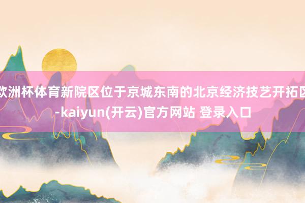 欧洲杯体育新院区位于京城东南的北京经济技艺开拓区-kaiyun(开云)官方网站 登录入口