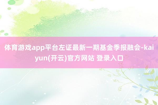 体育游戏app平台左证最新一期基金季报融会-kaiyun(开云)官方网站 登录入口