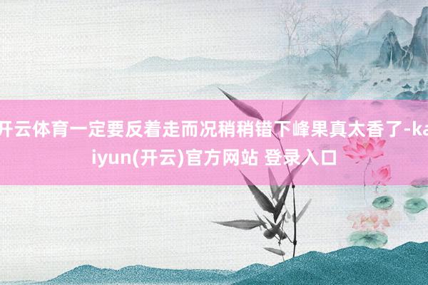 开云体育一定要反着走而况稍稍错下峰果真太香了-kaiyun(开云)官方网站 登录入口