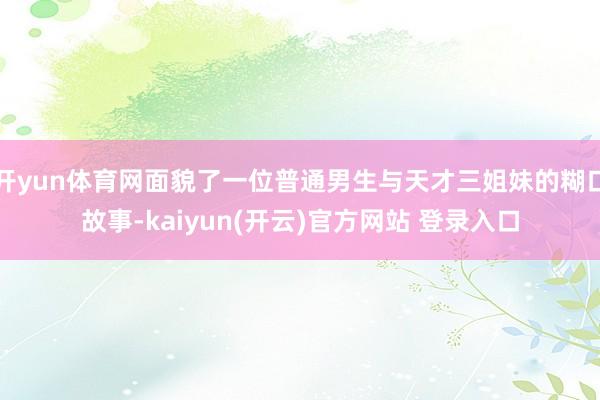 开yun体育网面貌了一位普通男生与天才三姐妹的糊口故事-kaiyun(开云)官方网站 登录入口