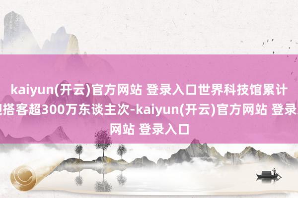 kaiyun(开云)官方网站 登录入口世界科技馆累计欢迎搭客超300万东谈主次-kaiyun(开云)官方网站 登录入口