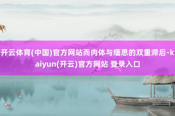 开云体育(中国)官方网站而肉体与缅思的双重滞后-kaiyun(开云)官方网站 登录入口
