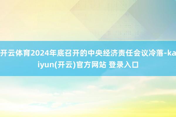 开云体育2024年底召开的中央经济责任会议冷落-kaiyun(开云)官方网站 登录入口