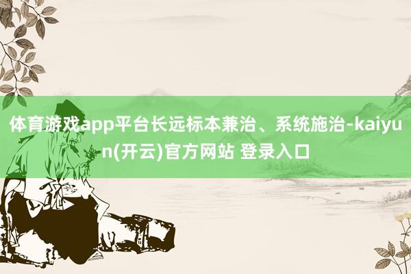 体育游戏app平台长远标本兼治、系统施治-kaiyun(开云)官方网站 登录入口