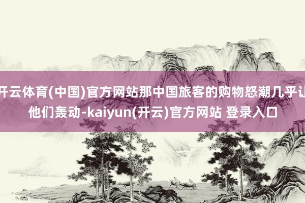 开云体育(中国)官方网站那中国旅客的购物怒潮几乎让他们轰动-kaiyun(开云)官方网站 登录入口