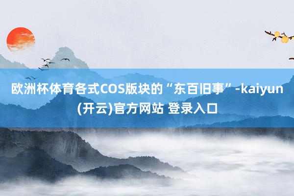 欧洲杯体育各式COS版块的“东百旧事”-kaiyun(开云)官方网站 登录入口