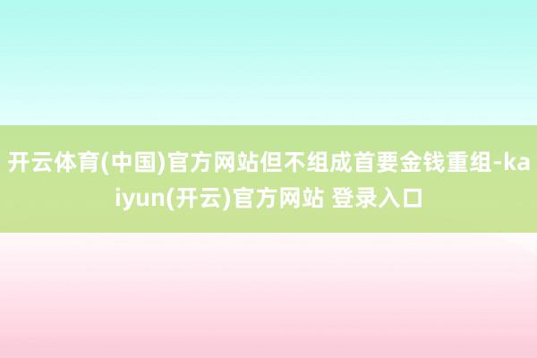 开云体育(中国)官方网站但不组成首要金钱重组-kaiyun(开云)官方网站 登录入口