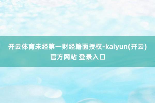 开云体育未经第一财经籍面授权-kaiyun(开云)官方网站 登录入口