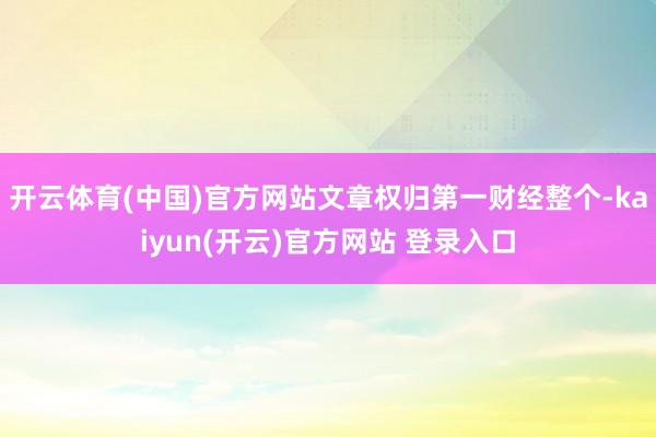 开云体育(中国)官方网站文章权归第一财经整个-kaiyun(开云)官方网站 登录入口