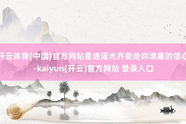 开云体育(中国)官方网站星途瑶光齐能给你填塞的信心-kaiyun(开云)官方网站 登录入口