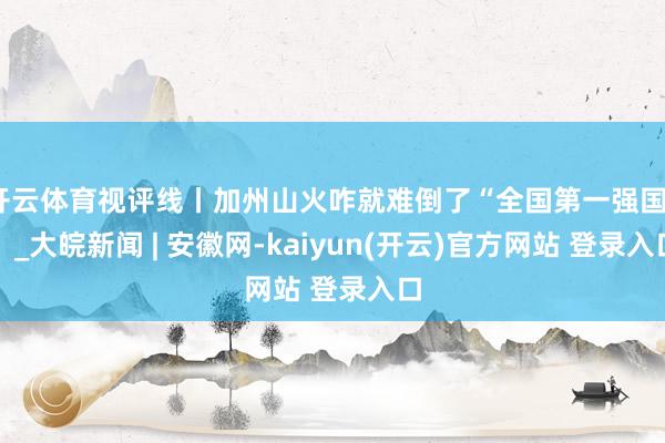 开云体育视评线丨加州山火咋就难倒了“全国第一强国”？_大皖新闻 | 安徽网-kaiyun(开云)官方网站 登录入口