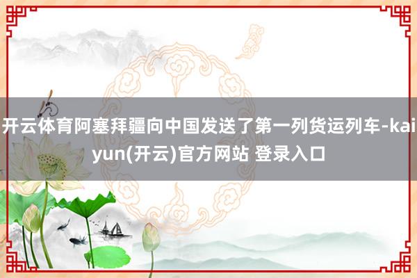 开云体育阿塞拜疆向中国发送了第一列货运列车-kaiyun(开云)官方网站 登录入口