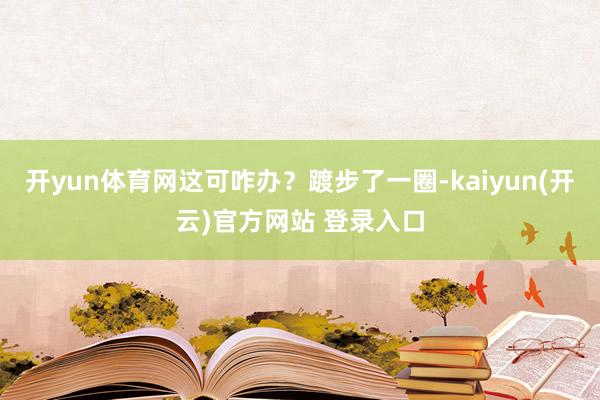 开yun体育网这可咋办？踱步了一圈-kaiyun(开云)官方网站 登录入口