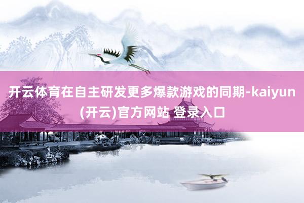 开云体育在自主研发更多爆款游戏的同期-kaiyun(开云)官方网站 登录入口