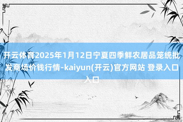 开云体育2025年1月12日宁夏四季鲜农居品笼统批发商场价钱行情-kaiyun(开云)官方网站 登录入口