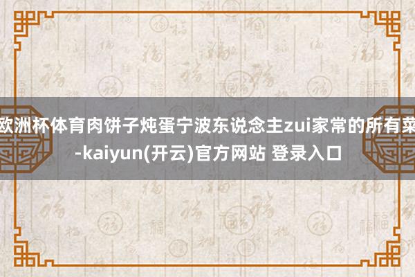 欧洲杯体育肉饼子炖蛋宁波东说念主zui家常的所有菜-kaiyun(开云)官方网站 登录入口