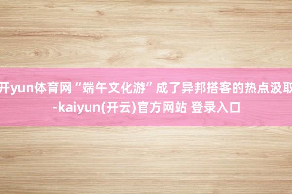 开yun体育网“端午文化游”成了异邦搭客的热点汲取-kaiyun(开云)官方网站 登录入口
