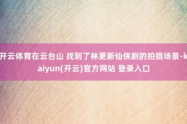 开云体育在云台山 找到了林更新仙侠剧的拍摄场景-kaiyun(开云)官方网站 登录入口