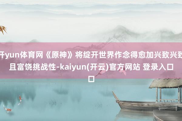 开yun体育网《原神》将绽开世界作念得愈加兴致兴致且富饶挑战性-kaiyun(开云)官方网站 登录入口