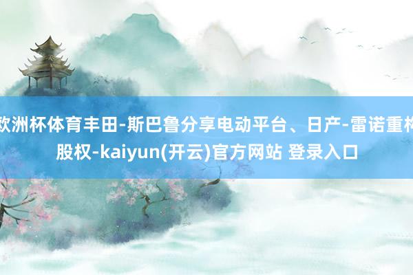 欧洲杯体育丰田-斯巴鲁分享电动平台、日产-雷诺重构股权-kaiyun(开云)官方网站 登录入口
