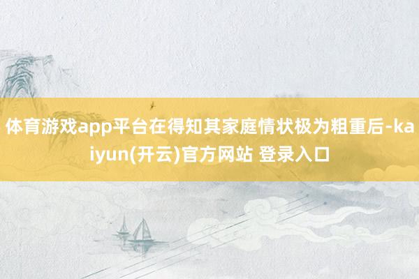 体育游戏app平台在得知其家庭情状极为粗重后-kaiyun(开云)官方网站 登录入口