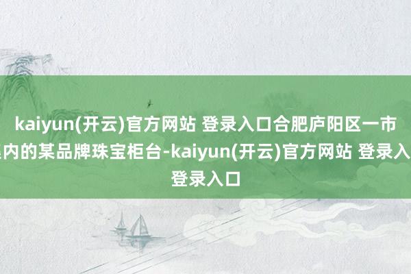 kaiyun(开云)官方网站 登录入口合肥庐阳区一市集内的某品牌珠宝柜台-kaiyun(开云)官方网站 登录入口
